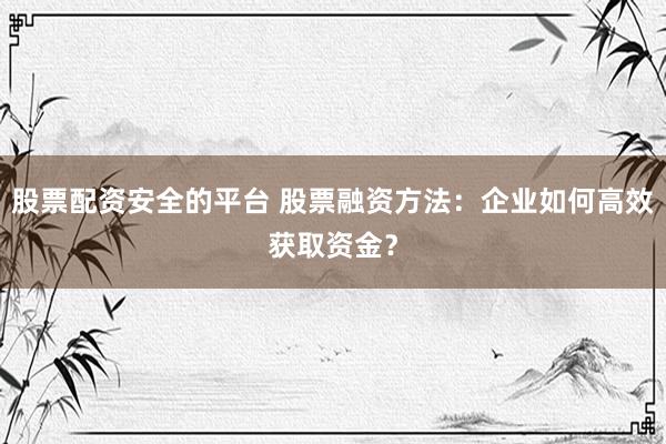股票配资安全的平台 股票融资方法：企业如何高效获取资金？