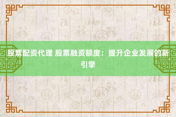 股票配资代理 股票融资额度：提升企业发展的新引擎