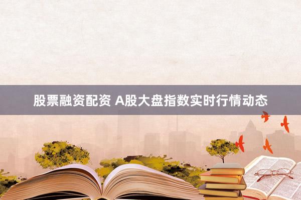 股票融资配资 A股大盘指数实时行情动态