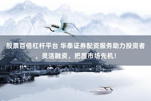 股票百倍杠杆平台 华泰证券配资服务助力投资者，灵活融资，把握市场先机！