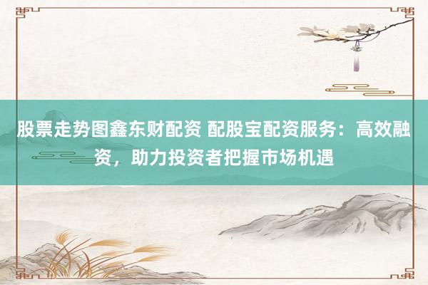 股票走势图鑫东财配资 配股宝配资服务：高效融资，助力投资者把握市场机遇