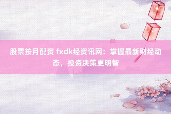 股票按月配资 fxdk经资讯网：掌握最新财经动态，投资决策更明智