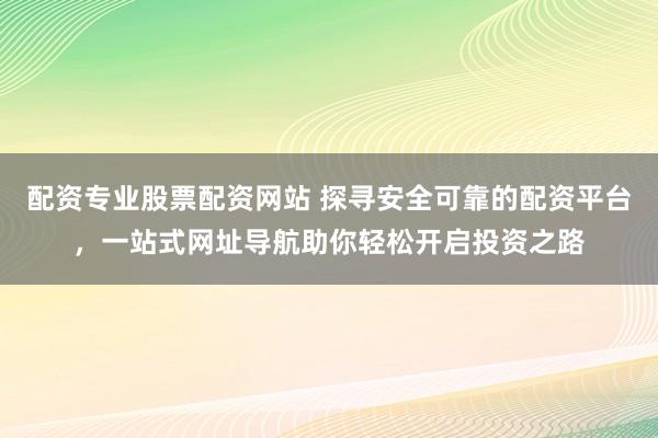 配资专业股票配资网站 探寻安全可靠的配资平台，一站式网址导航助你轻松开启投资之路
