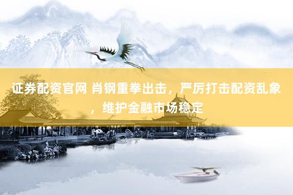 证券配资官网 肖钢重拳出击，严厉打击配资乱象，维护金融市场稳定