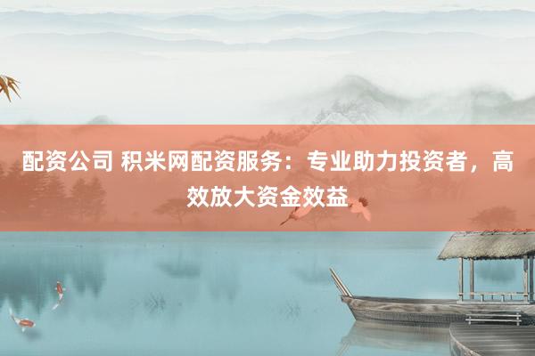配资公司 积米网配资服务：专业助力投资者，高效放大资金效益