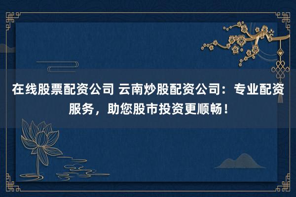 在线股票配资公司 云南炒股配资公司：专业配资服务，助您股市投资更顺畅！