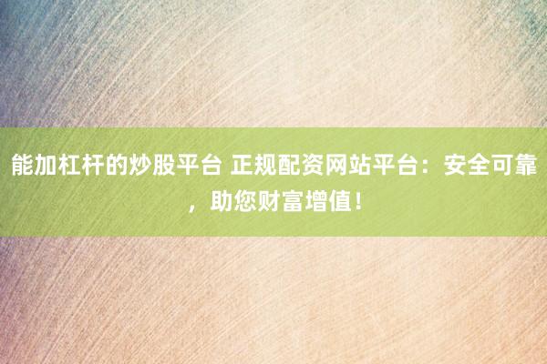 能加杠杆的炒股平台 正规配资网站平台：安全可靠，助您财富增值！