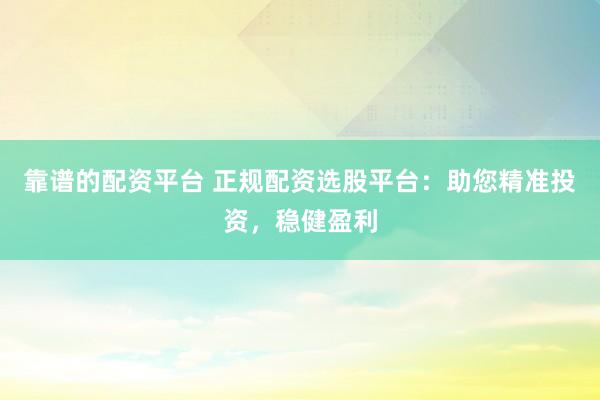 靠谱的配资平台 正规配资选股平台：助您精准投资，稳健盈利