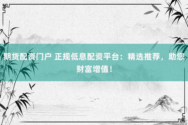 期货配资门户 正规低息配资平台：精选推荐，助您财富增值！