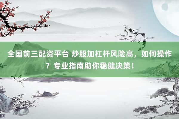 全国前三配资平台 炒股加杠杆风险高，如何操作？专业指南助你稳健决策！