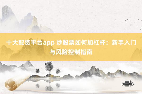 十大配资平台app 炒股票如何加杠杆：新手入门与风险控制指南