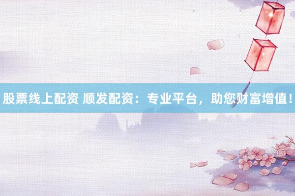 股票线上配资 顺发配资：专业平台，助您财富增值！