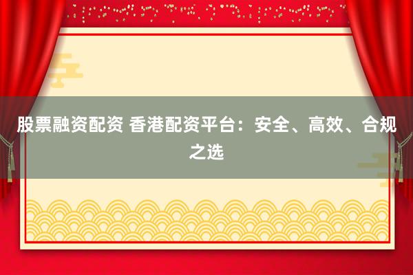 股票融资配资 香港配资平台：安全、高效、合规之选