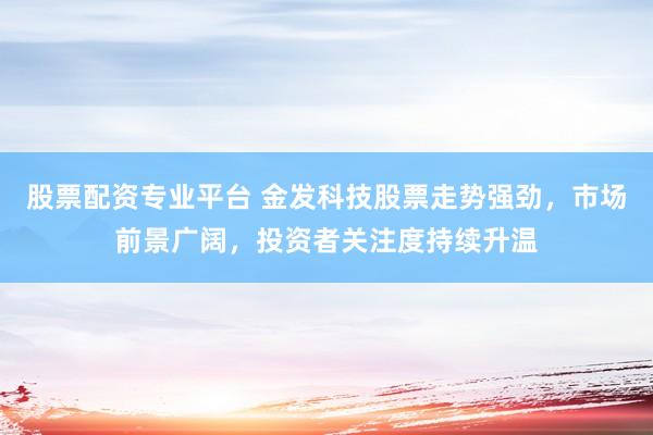 股票配资专业平台 金发科技股票走势强劲，市场前景广阔，投资者关注度持续升温