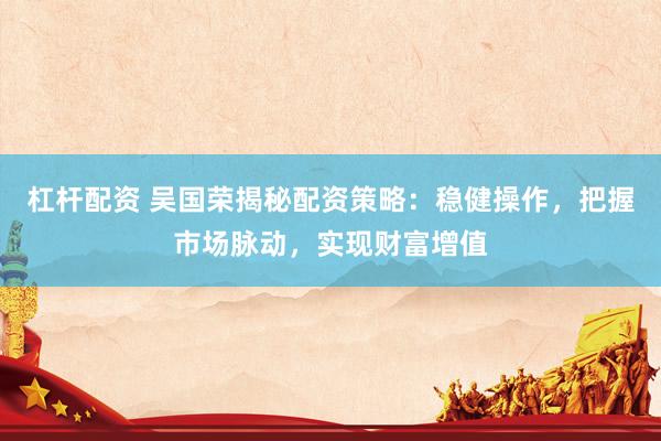 杠杆配资 吴国荣揭秘配资策略：稳健操作，把握市场脉动，实现财富增值