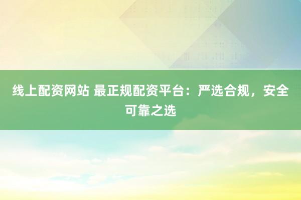 线上配资网站 最正规配资平台：严选合规，安全可靠之选