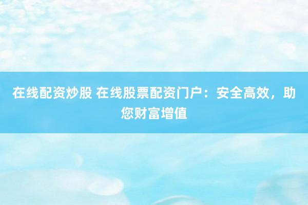 在线配资炒股 在线股票配资门户：安全高效，助您财富增值