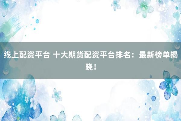 线上配资平台 十大期货配资平台排名：最新榜单揭晓！