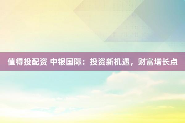 值得投配资 中银国际：投资新机遇，财富增长点
